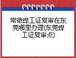 常德焊工证复审在东莞哪里办理(东莞焊工证复审点)