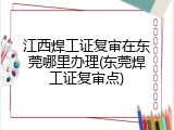 江西焊工证复审在东莞哪里办理(东莞焊工证复审点)
