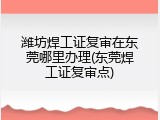 潍坊焊工证复审在东莞哪里办理(东莞焊工证复审点)