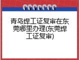 青岛焊工证复审在东莞哪里办理(东莞焊工证复审)
