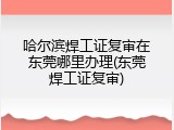 哈尔滨焊工证复审在东莞哪里办理(东莞焊工证复审)