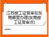 江苏焊工证复审在东莞哪里办理(东莞焊工证复审点)