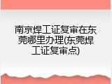 南京焊工证复审在东莞哪里办理(东莞焊工证复审点)
