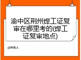 渝中区荆州焊工证复审在哪里考的(焊工证复审地点)