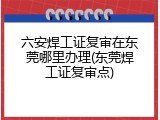 六安焊工证复审在东莞哪里办理(东莞焊工证复审点)