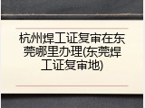 杭州焊工证复审在东莞哪里办理(东莞焊工证复审地)