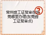 常州焊工证复审在东莞哪里办理(东莞焊工证复审点)