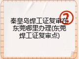 秦皇岛焊工证复审在东莞哪里办理(东莞焊工证复审点)