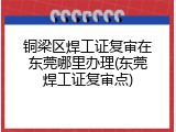 铜梁区焊工证复审在东莞哪里办理(东莞焊工证复审点)
