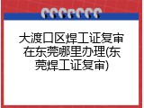 大渡口区焊工证复审在东莞哪里办理(东莞焊工证复审)