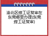 渝北区焊工证复审在东莞哪里办理(东莞焊工证复审)