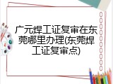 广元焊工证复审在东莞哪里办理(东莞焊工证复审点)