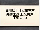 四川焊工证复审在东莞哪里办理(东莞焊工证复审)