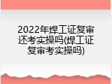 2022年焊工证复审还考实操吗(焊工证复审考实操吗)