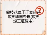 攀枝花焊工证复审在东莞哪里办理(东莞焊工证复审)