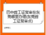 巴中焊工证复审在东莞哪里办理(东莞焊工证复审点)