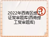 2022年西青区焊工证复审题库(西青焊工复审题库)