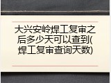 大兴安岭焊工复审之后多少天可以查到(焊工复审查询天数)