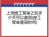 上饶焊工复审之后多少天可以查到(焊工复审查询时间)