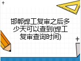 邯郸焊工复审之后多少天可以查到(焊工复审查询时间)