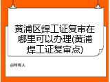 黄浦区焊工证复审在哪里可以办理(黄浦焊工证复审点)