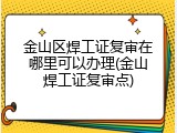 金山区焊工证复审在哪里可以办理(金山焊工证复审点)