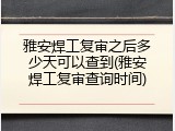雅安焊工复审之后多少天可以查到(雅安焊工复审查询时间)