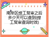 南岸区焊工复审之后多少天可以查到(焊工复审查询时效)