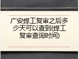 广安焊工复审之后多少天可以查到(焊工复审查询时间)