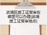 武清区焊工证复审在哪里可以办理(武清焊工证复审地点)