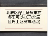 北辰区焊工证复审在哪里可以办理(北辰区焊工证复审地点)