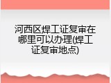 河西区焊工证复审在哪里可以办理(焊工证复审地点)