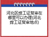 河北区焊工证复审在哪里可以办理(河北焊工证复审地点)