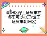 朝阳区焊工证复审在哪里可以办理(焊工证复审朝阳区)