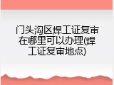 门头沟区焊工证复审在哪里可以办理(焊工证复审地点)