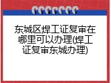 东城区焊工证复审在哪里可以办理(焊工证复审东城办理)
