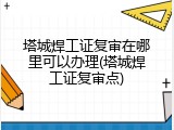 塔城焊工证复审在哪里可以办理(塔城焊工证复审点)