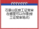 石景山区焊工证复审在哪里可以办理(焊工证复审地点)