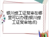 银川焊工证复审在哪里可以办理(银川焊工证复审地点)