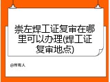 崇左焊工证复审在哪里可以办理(焊工证复审地点)