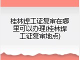 桂林焊工证复审在哪里可以办理(桂林焊工证复审地点)