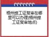 梧州焊工证复审在哪里可以办理(梧州焊工证复审地点)