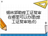 锡林郭勒焊工证复审在哪里可以办理(焊工证复审地点)