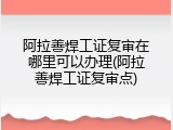 阿拉善焊工证复审在哪里可以办理(阿拉善焊工证复审点)