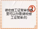 德宏焊工证复审在哪里可以办理(德宏焊工证复审点)