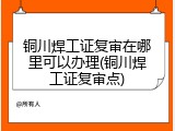 铜川焊工证复审在哪里可以办理(铜川焊工证复审点)