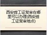 西安焊工证复审在哪里可以办理(西安焊工证复审地点)