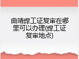 曲靖焊工证复审在哪里可以办理(焊工证复审地点)