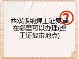 西双版纳焊工证复审在哪里可以办理(焊工证复审地点)