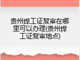 贵州焊工证复审在哪里可以办理(贵州焊工证复审地点)
